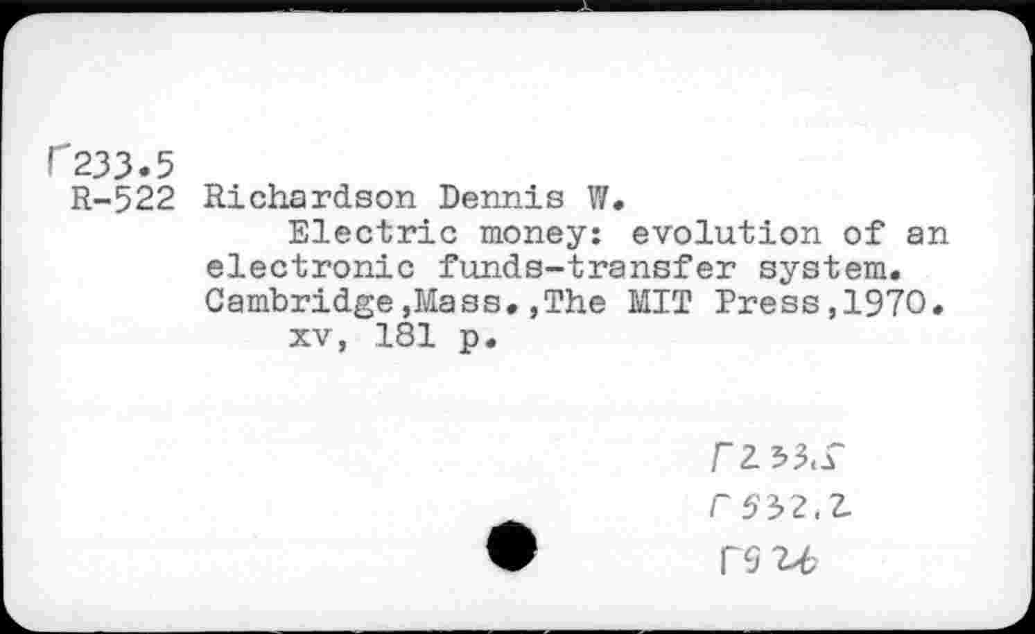 ﻿r233.5
R-522 Richardson Dennis W.
Electric money: evolution of an electronic funds-transfer system. Cambridge,Mass.,The MIT Press,1970.
xv, 181 p.
r2 53<r r 552.7, rsu